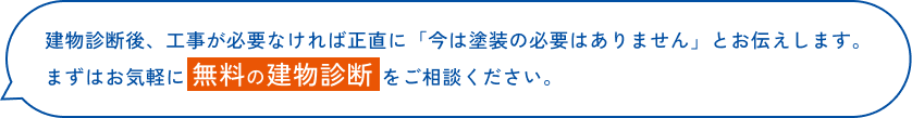 建物診断後、工事が必要なければ正直に「今は塗装の必要はありません」とお伝えします。まずはお気軽に 無料の建物診断 をご相談ください。